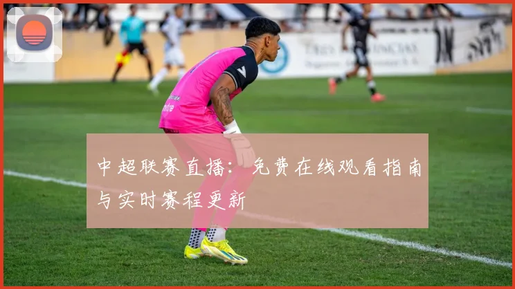 中超联赛直播:免费在线观看指南与实时赛程更新