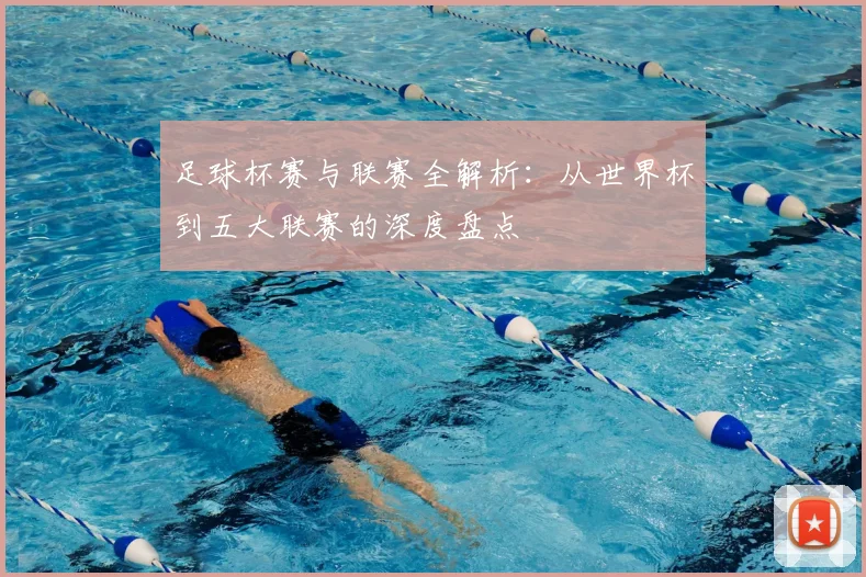 足球杯赛与联赛全解析:从世界杯到五大联赛的深度盘点