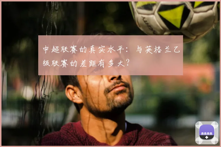 中超联赛的真实水平:与英格兰乙级联赛的差距有多大?