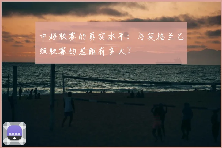 中超联赛的真实水平:与英格兰乙级联赛的差距有多大?