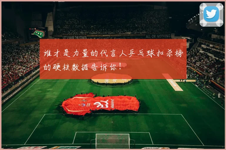 谁才是力量的代言人乒乓球扣杀榜的硬核数据告诉你!